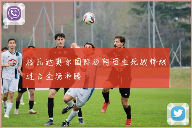 格瓦迪奥尔国际迈阿密生死战锋线连击全场沸腾