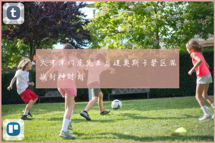 天津津门虎先丢后追奥斯卡禁区混战封神时刻