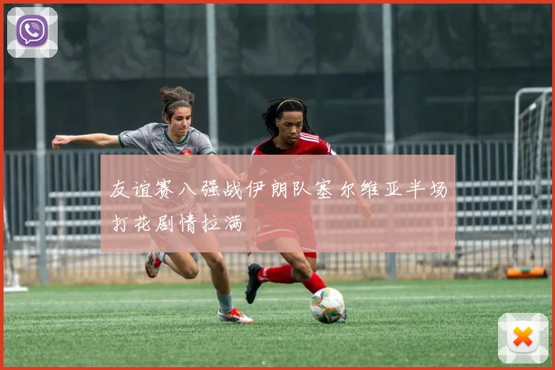 友谊赛八强战伊朗队塞尔维亚半场打花剧情拉满