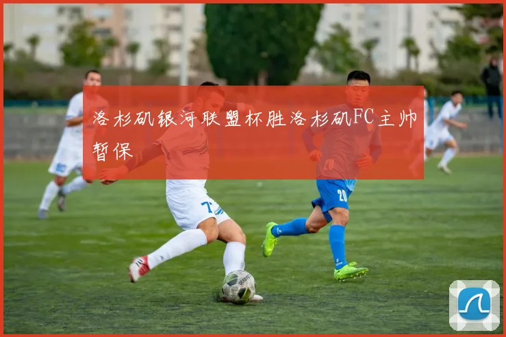 洛杉矶银河联盟杯胜洛杉矶FC主帅暂保