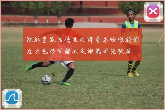 欧冠皇家马德里对阵哥本哈根弱侧后点包抄可能决定谁能率先破局