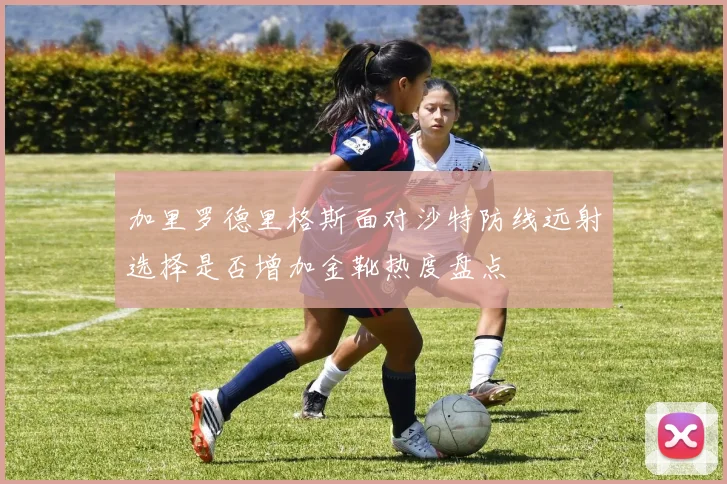 加里罗德里格斯面对沙特防线远射选择是否增加金靴热度盘点