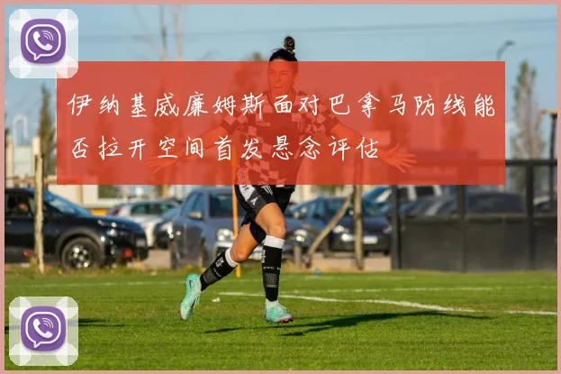 伊纳基威廉姆斯面对巴拿马防线能否拉开空间首发悬念评估