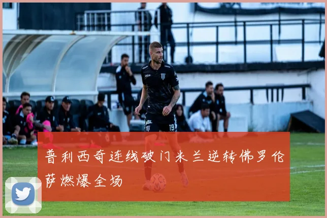 普利西奇连线破门米兰逆转佛罗伦萨燃爆全场