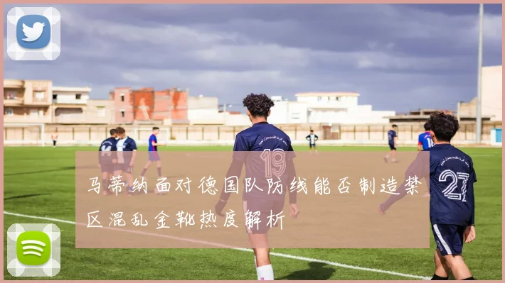 马蒂纳面对德国队防线能否制造禁区混乱金靴热度解析