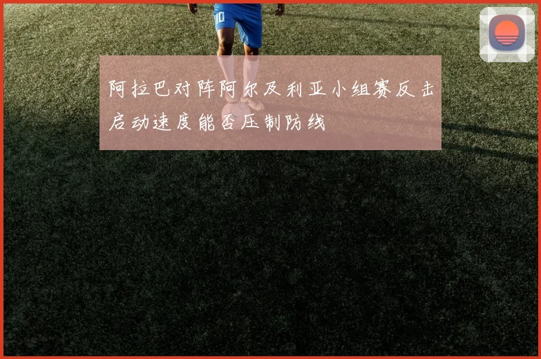 阿拉巴对阵阿尔及利亚小组赛反击启动速度能否压制防线