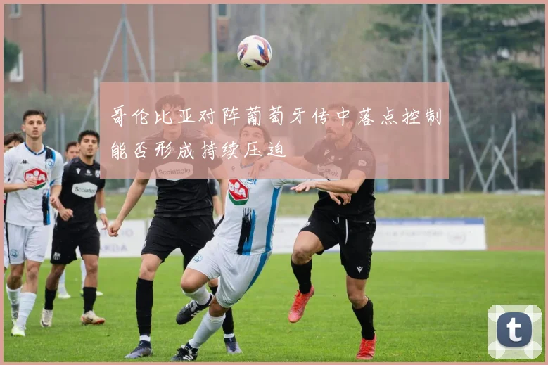 哥伦比亚对阵葡萄牙传中落点控制能否形成持续压迫