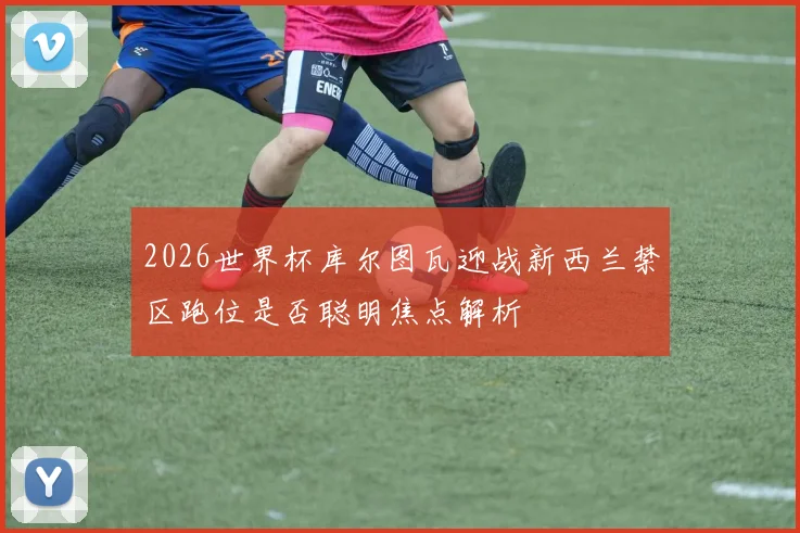 2026世界杯库尔图瓦迎战新西兰禁区跑位是否聪明焦点解析