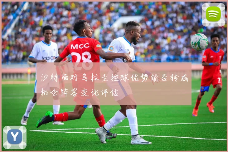 沙特面对乌拉圭控球优势能否转成机会阵容变化评估