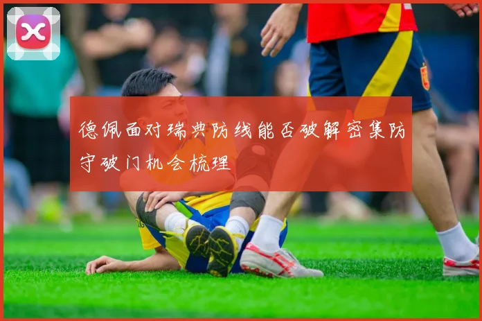 德佩面对瑞典防线能否破解密集防守破门机会梳理