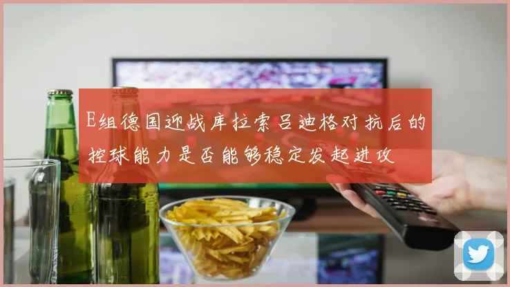 E组德国迎战库拉索吕迪格对抗后的控球能力是否能够稳定发起进攻