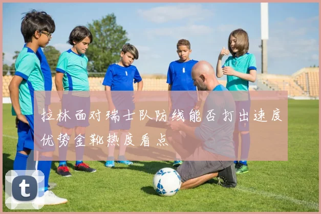 拉林面对瑞士队防线能否打出速度优势金靴热度看点