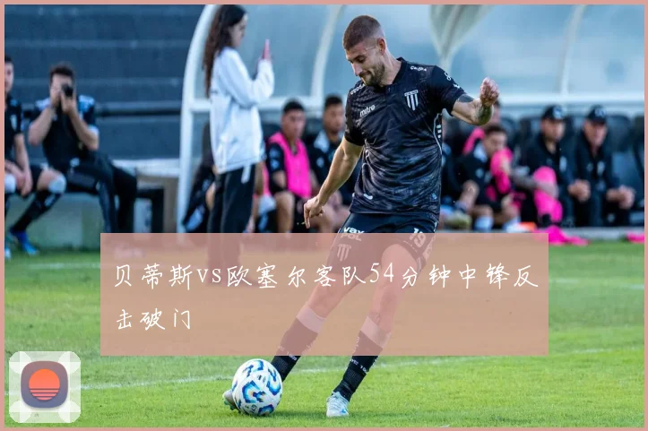 贝蒂斯vs欧塞尔客队54分钟中锋反击破门
