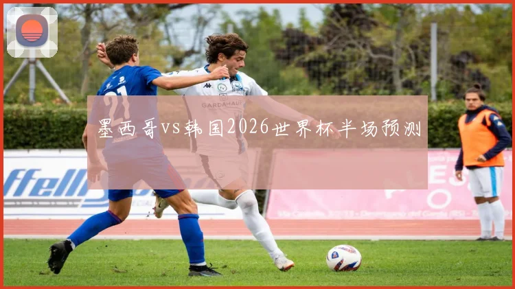 墨西哥vs韩国2026世界杯半场预测