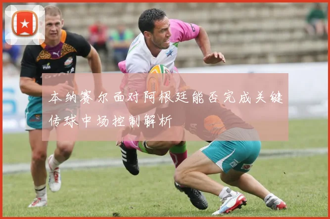 本纳赛尔面对阿根廷能否完成关键传球中场控制解析