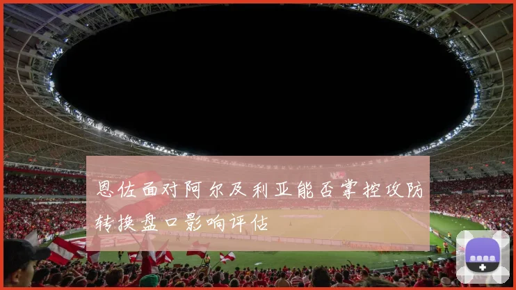 恩佐面对阿尔及利亚能否掌控攻防转换盘口影响评估