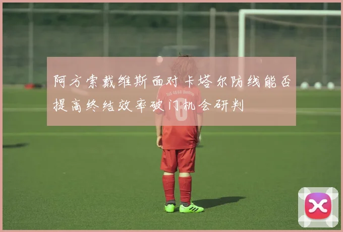 阿方索戴维斯面对卡塔尔防线能否提高终结效率破门机会研判