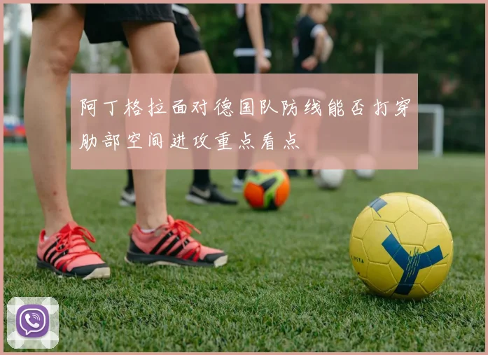 阿丁格拉面对德国队防线能否打穿肋部空间进攻重点看点
