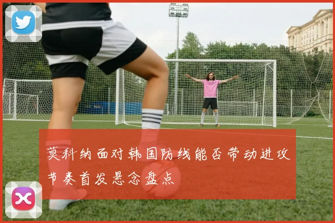 莫科纳面对韩国防线能否带动进攻节奏首发悬念盘点