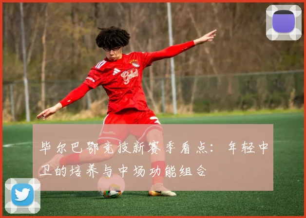 毕尔巴鄂竞技新赛季看点：年轻中卫的培养与中场功能组合