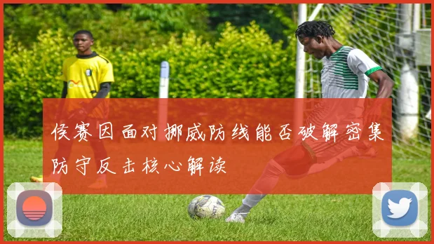侯赛因面对挪威防线能否破解密集防守反击核心解读