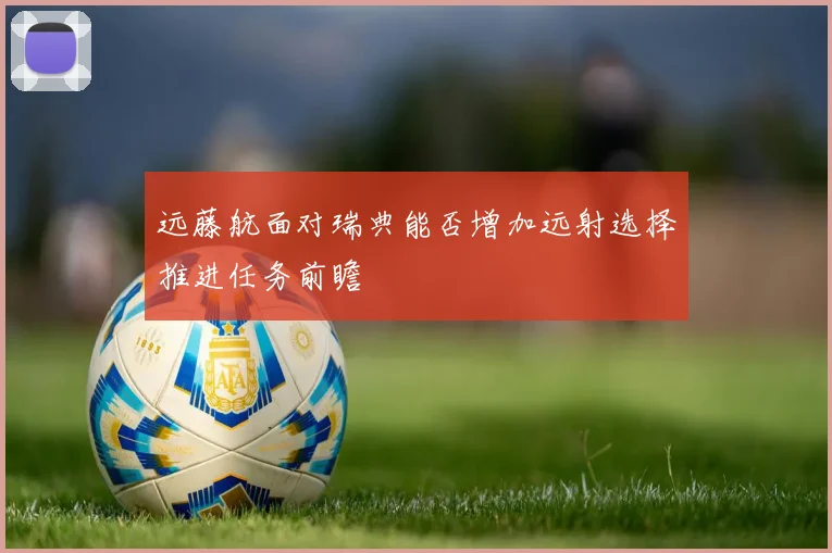 远藤航面对瑞典能否增加远射选择推进任务前瞻