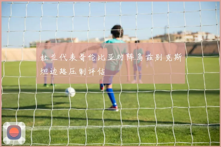 杜兰代表哥伦比亚对阵乌兹别克斯坦边路压制评估