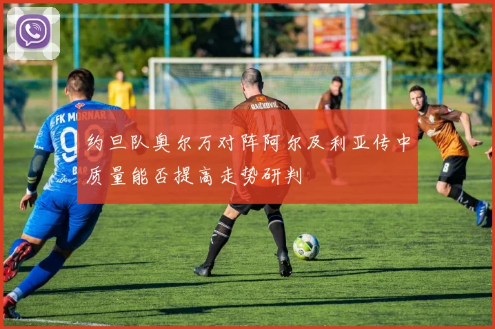 约旦队奥尔万对阵阿尔及利亚传中质量能否提高走势研判
