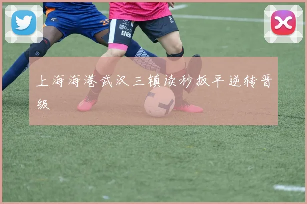 上海海港武汉三镇读秒扳平逆转晋级