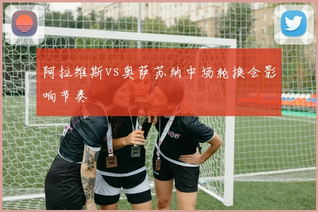 阿拉维斯vs奥萨苏纳中场轮换会影响节奏