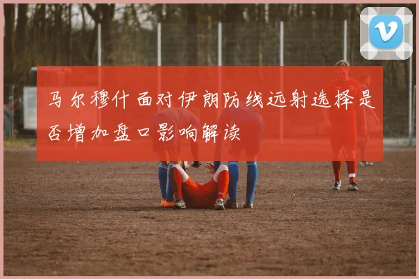马尔穆什面对伊朗防线远射选择是否增加盘口影响解读