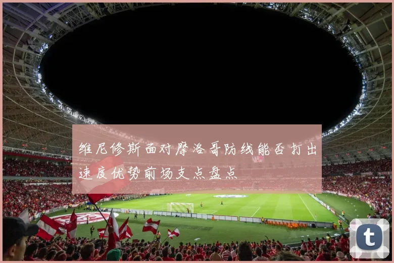 维尼修斯面对摩洛哥防线能否打出速度优势前场支点盘点