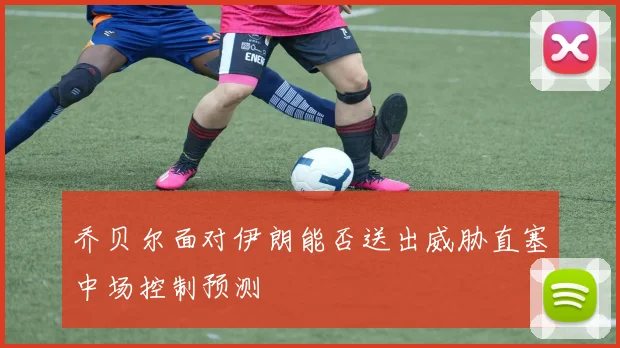 乔贝尔面对伊朗能否送出威胁直塞中场控制预测