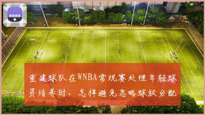 重建球队在WNBA常规赛处理年轻球员培养时，怎样避免忽略球权分配