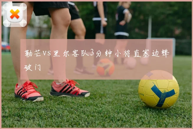 勒芒vs里尔客队3分钟小将直塞边锋破门