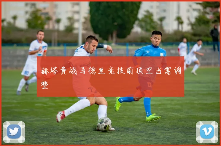 赫塔费战马德里竞技前顶空当需调整