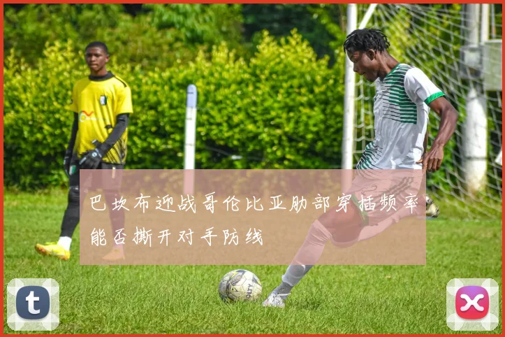 巴坎布迎战哥伦比亚肋部穿插频率能否撕开对手防线