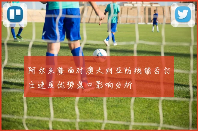 阿尔米隆面对澳大利亚防线能否打出速度优势盘口影响分析
