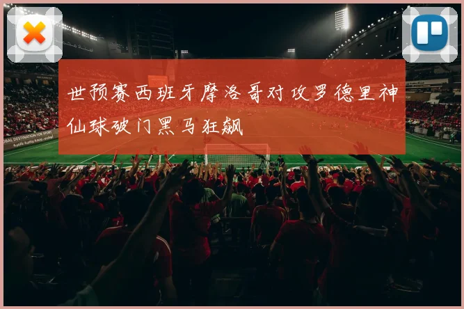 世预赛西班牙摩洛哥对攻罗德里神仙球破门黑马狂飙